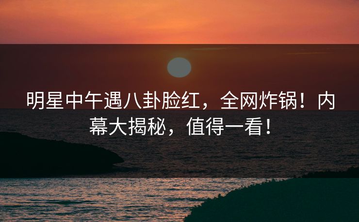明星中午遇八卦脸红，全网炸锅！内幕大揭秘，值得一看！