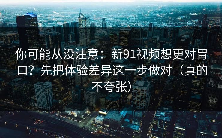 你可能从没注意：新91视频想更对胃口？先把体验差异这一步做对（真的不夸张）