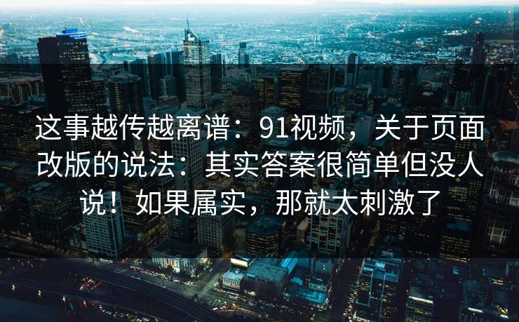 这事越传越离谱：91视频，关于页面改版的说法：其实答案很简单但没人说！如果属实，那就太刺激了