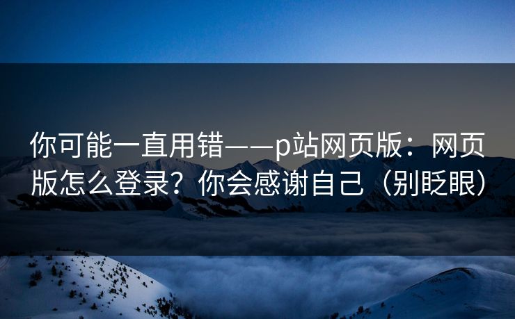 你可能一直用错——p站网页版：网页版怎么登录？你会感谢自己（别眨眼）
