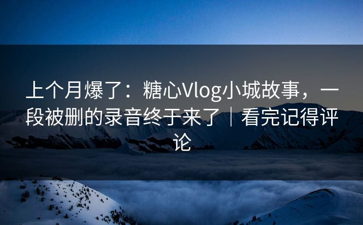 上个月爆了：糖心Vlog小城故事，一段被删的录音终于来了｜看完记得评论
