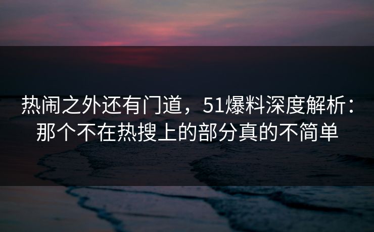 热闹之外还有门道，51爆料深度解析：那个不在热搜上的部分真的不简单
